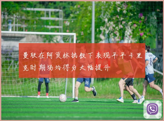曼联在阿莫林执教下表现平平卡里克时期场均得分大幅提升