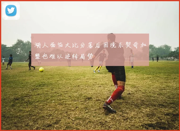 湖人面临大比分落后困境东契奇加盟也难以逆转局势