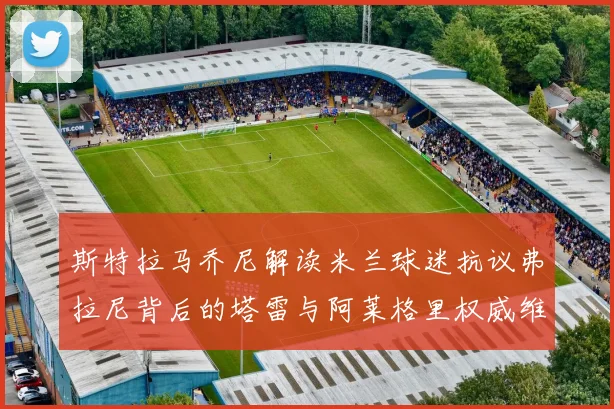 斯特拉马乔尼解读米兰球迷抗议弗拉尼背后的塔雷与阿莱格里权威维护