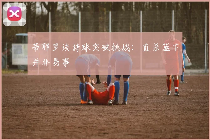 蒂耶罗谈持球突破挑战：直杀篮下并非易事