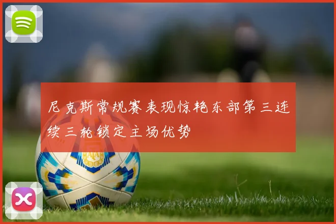尼克斯常规赛表现惊艳东部第三连续三轮锁定主场优势