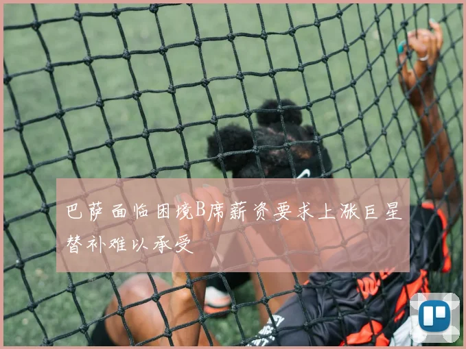 巴萨面临困境B席薪资要求上涨巨星替补难以承受