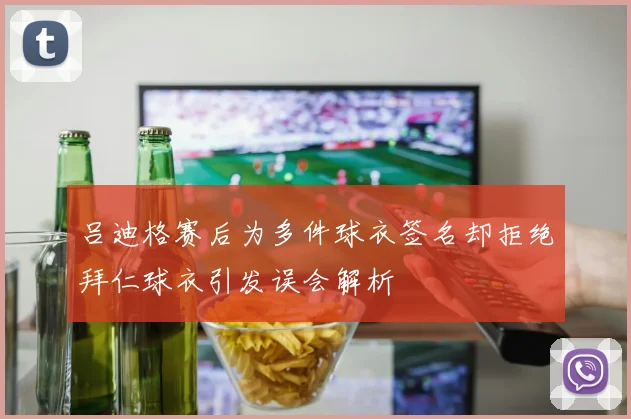 吕迪格赛后为多件球衣签名却拒绝拜仁球衣引发误会解析