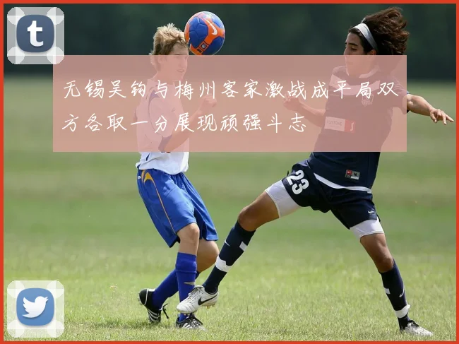 无锡吴钩与梅州客家激战成平局双方各取一分展现顽强斗志