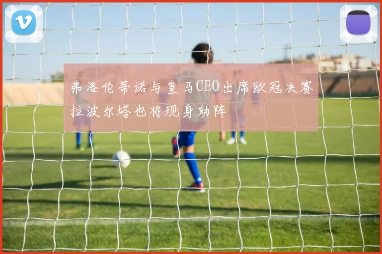 弗洛伦蒂诺与皇马CEO出席欧冠决赛拉波尔塔也将现身助阵