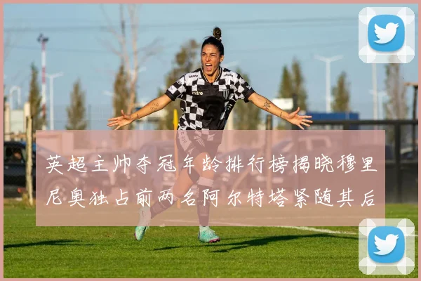 英超主帅夺冠年龄排行榜揭晓穆里尼奥独占前两名阿尔特塔紧随其后