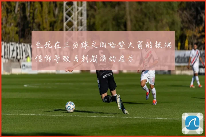 生死在三分球之间哈登火箭的极端信仰导致马刺崩溃的启示