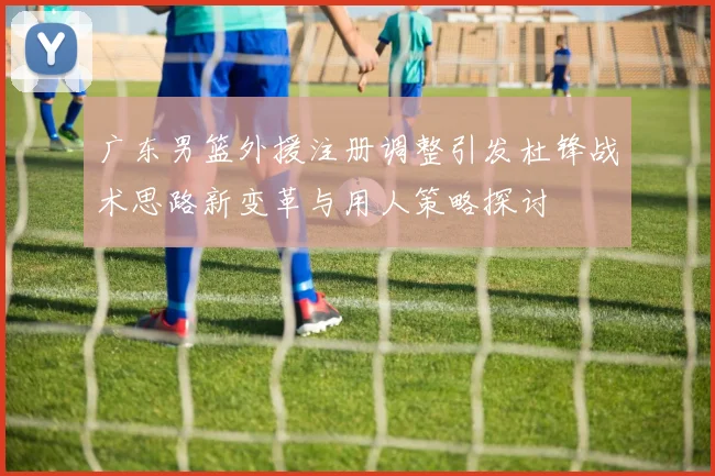 广东男篮外援注册调整引发杜锋战术思路新变革与用人策略探讨